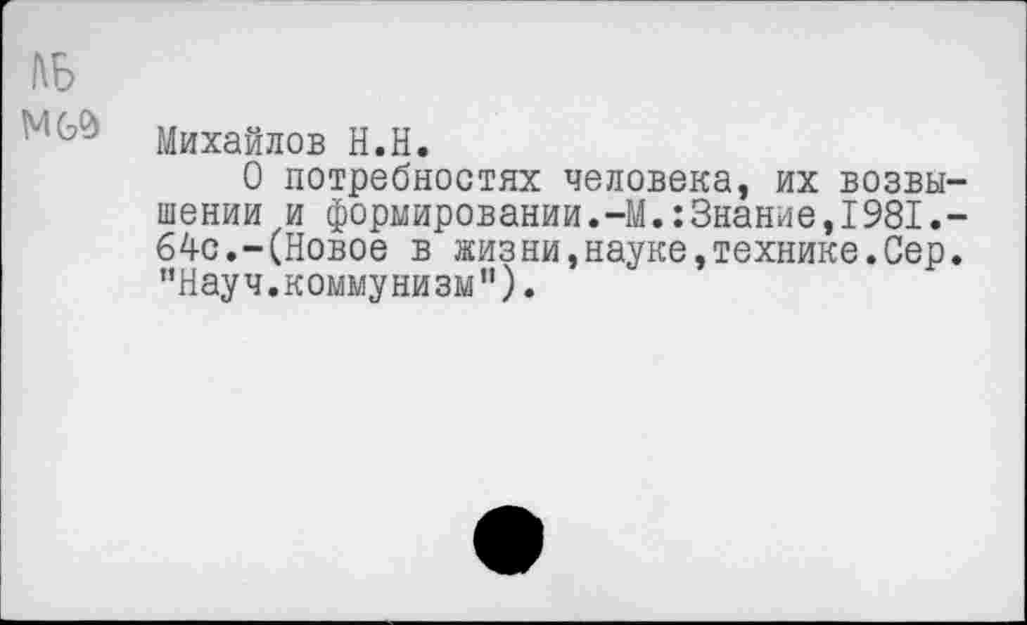 ﻿Михайлов Н.Н.
О потребностях человека, их возвы шении и формировании.-М.:Знание,1981. 64с.-(Новое в жизни,науке,технике.Сер "Науч.коммунизм").